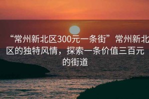 “常州新北區(qū)300元一條街”常州新北區(qū)的獨特風情，探索一條價值三百元的街道