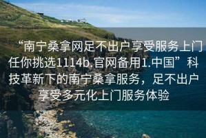 “南寧桑拿網(wǎng)足不出戶(hù)享受服務(wù)上門(mén)任你挑選1114b.官網(wǎng)備用1.中國(guó)”科技革新下的南寧桑拿服務(wù)，足不出戶(hù)享受多元化上門(mén)服務(wù)體驗(yàn)