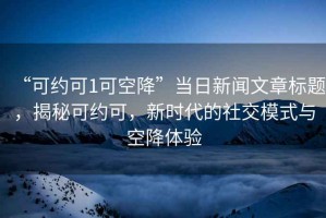 “可約可1可空降”當日新聞文章標題，揭秘可約可，新時代的社交模式與空降體驗
