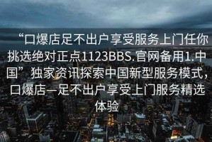 “口爆店足不出戶享受服務上門任你挑選絕對正點1123BBS.官網備用1.中國”獨家資訊探索中國新型服務模式，口爆店—足不出戶享受上門服務精選體驗
