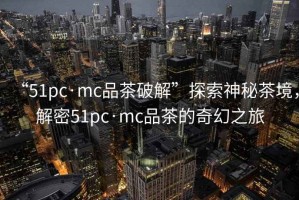 “51pc·mc品茶破解”探索神秘茶境，解密51pc·mc品茶的奇幻之旅