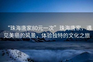 “珠海唐家80元一次”珠海唐家，遇見(jiàn)美麗的風(fēng)景，體驗(yàn)獨(dú)特的文化之旅