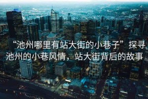 “池州哪里有站大街的小巷子”探尋池州的小巷風(fēng)情，站大街背后的故事