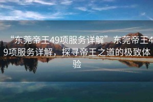 “東莞帝王49項(xiàng)服務(wù)詳解”東莞帝王49項(xiàng)服務(wù)詳解，探尋帝王之道的極致體驗(yàn)