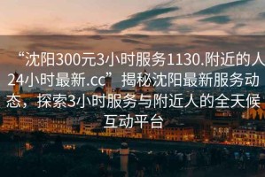 “沈陽(yáng)300元3小時(shí)服務(wù)1130.附近的人24小時(shí)最新.cc”揭秘沈陽(yáng)最新服務(wù)動(dòng)態(tài)，探索3小時(shí)服務(wù)與附近人的全天候互動(dòng)平臺(tái)