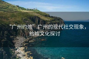 “廣州約炮”廣州的現(xiàn)代社交現(xiàn)象，約炮文化探討