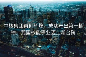 中核集團再創(chuàng)輝煌，成功產(chǎn)出第一桶鈾，我國核能事業(yè)邁上新臺階