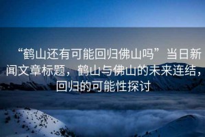 “鶴山還有可能回歸佛山嗎”當(dāng)日新聞文章標(biāo)題，鶴山與佛山的未來連結(jié)，回歸的可能性探討
