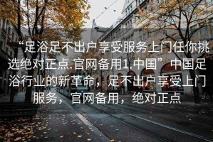 “足浴足不出戶享受服務(wù)上門任你挑選絕對正點.官網(wǎng)備用1.中國”中國足浴行業(yè)的新革命，足不出戶享受上門服務(wù)，官網(wǎng)備用，絕對正點