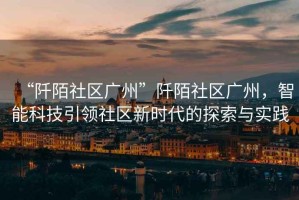 “阡陌社區(qū)廣州”阡陌社區(qū)廣州，智能科技引領社區(qū)新時代的探索與實踐