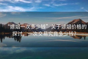 “嫖娼一次多少錢”關(guān)于嫖娼價格的探討，一次交易究竟多少錢？