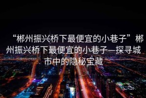 “郴州振興橋下最便宜的小巷子”郴州振興橋下最便宜的小巷子—探尋城市中的隱秘寶藏