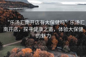 “樂(lè)湯匯南開(kāi)店有大保健嗎”樂(lè)湯匯南開(kāi)店，探尋健康之道，體驗(yàn)大保健的魅力