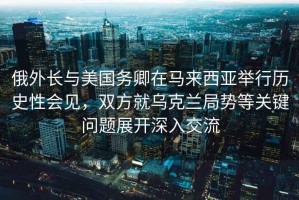 俄外長與美國務卿在馬來西亞舉行歷史性會見，雙方就烏克蘭局勢等關鍵問題展開深入交流