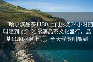 “哈爾濱品茶1130.上門服務(wù)24小時(shí)隨叫隨到.cc”哈爾濱品茶文化盛行，品茶1130服務(wù)上門，全天候隨叫隨到
