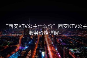 “西安KTV公主什么價”西安KTV公主服務(wù)價格詳解
