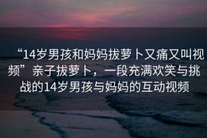 “14歲男孩和媽媽拔蘿卜又痛又叫視頻”親子拔蘿卜，一段充滿歡笑與挑戰(zhàn)的14歲男孩與媽媽的互動視頻