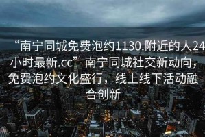“南寧同城免費(fèi)泡約1130.附近的人24小時(shí)最新.cc”南寧同城社交新動(dòng)向，免費(fèi)泡約文化盛行，線上線下活動(dòng)融合創(chuàng)新