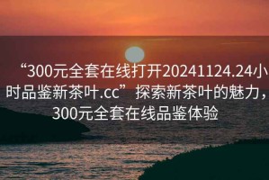 “300元全套在線打開20241124.24小時品鑒新茶葉.cc”探索新茶葉的魅力，300元全套在線品鑒體驗