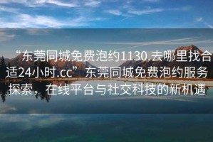 “東莞同城免費(fèi)泡約1130.去哪里找合適24小時(shí).cc”東莞同城免費(fèi)泡約服務(wù)探索，在線平臺(tái)與社交科技的新機(jī)遇