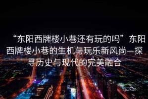 “東陽西牌樓小巷還有玩的嗎”東陽西牌樓小巷的生機(jī)與玩樂新風(fēng)尚—探尋歷史與現(xiàn)代的完美融合