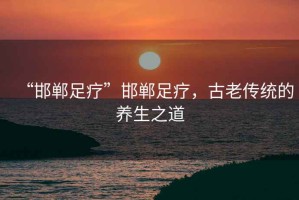“邯鄲足療”邯鄲足療，古老傳統(tǒng)的養(yǎng)生之道