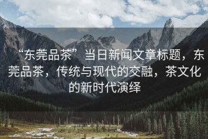 “東莞品茶”當(dāng)日新聞文章標(biāo)題，東莞品茶，傳統(tǒng)與現(xiàn)代的交融，茶文化的新時代演繹