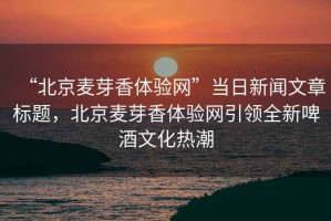 “北京麥芽香體驗(yàn)網(wǎng)”當(dāng)日新聞文章標(biāo)題，北京麥芽香體驗(yàn)網(wǎng)引領(lǐng)全新啤酒文化熱潮