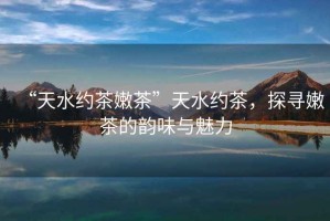 “天水約茶嫩茶”天水約茶，探尋嫩茶的韻味與魅力