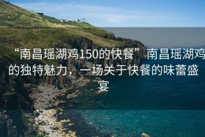 “南昌瑤湖雞150的快餐”南昌瑤湖雞的獨特魅力，一場關(guān)于快餐的味蕾盛宴