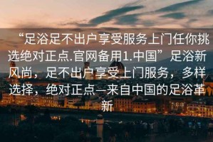 “足浴足不出戶享受服務(wù)上門任你挑選絕對正點.官網(wǎng)備用1.中國”足浴新風(fēng)尚，足不出戶享受上門服務(wù)，多樣選擇，絕對正點—來自中國的足浴革新