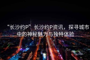 “長(zhǎng)沙約P”長(zhǎng)沙約P資訊，探尋城市中的神秘魅力與獨(dú)特體驗(yàn)