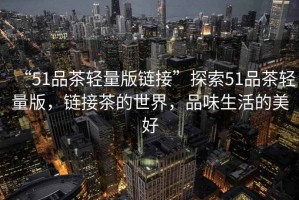 “51品茶輕量版鏈接”探索51品茶輕量版，鏈接茶的世界，品味生活的美好