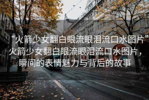 “火箭少女翻白眼流眼淚流口水圖片”火箭少女翻白眼流眼淚流口水圖片，瞬間的表情魅力與背后的故事