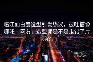 臨江仙白鹿造型引發(fā)熱議，被吐槽像哪吒，網(wǎng)友，造型師是不是走錯(cuò)了片場(chǎng)？