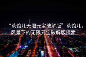 “茶館兒無限元寶破解版”茶館兒，風(fēng)景下的無限元寶破解版探索
