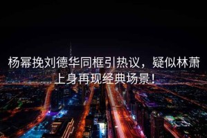 楊冪挽劉德華同框引熱議，疑似林蕭上身再現(xiàn)經(jīng)典場(chǎng)景！