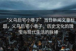 “義烏后宅小巷子”當日新聞文章標題，義烏后宅小巷子，歷史文化的瑰寶與現(xiàn)代生活的脈搏