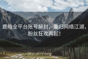 鹿晗全平臺賬號解封，重歸網(wǎng)絡江湖，粉絲狂歡再起！