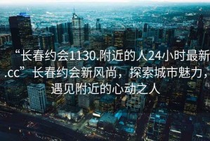 “長春約會1130.附近的人24小時(shí)最新.cc”長春約會新風(fēng)尚，探索城市魅力，遇見附近的心動(dòng)之人