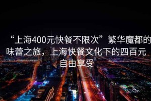 “上海400元快餐不限次”繁華魔都的味蕾之旅，上海快餐文化下的四百元自由享受
