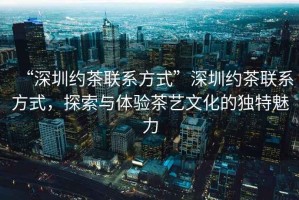 “深圳約茶聯(lián)系方式”深圳約茶聯(lián)系方式，探索與體驗(yàn)茶藝文化的獨(dú)特魅力