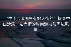 “中山沙溪哪里有站大街的”探尋中山沙溪，站大街的時尚魅力與周邊風(fēng)情