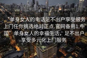 “單身女人的電話足不出戶享受服務(wù)上門任你挑選絕對正點.官網(wǎng)備用1.中國”單身女人的幸福生活，足不出戶享受多元化上門服務(wù)
