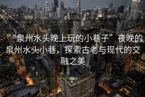 “泉州水頭晚上玩的小巷子”夜晚的泉州水頭小巷，探索古老與現(xiàn)代的交融之美