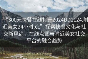 “300元快餐在線打開2024DD1124.附近美女24小時.cc”探索快餐文化與社交新風尚，在線點餐與附近美女社交平臺的融合趨勢