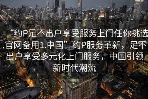“約P足不出戶享受服務(wù)上門任你挑選.官網(wǎng)備用1.中國”約P服務(wù)革新，足不出戶享受多元化上門服務(wù)，中國引領(lǐng)新時(shí)代潮流