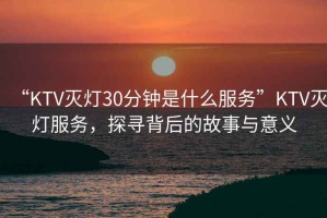 “KTV滅燈30分鐘是什么服務(wù)”KTV滅燈服務(wù)，探尋背后的故事與意義