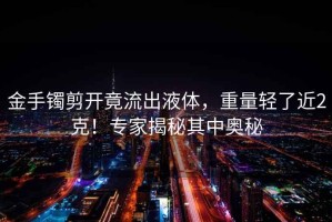 金手鐲剪開竟流出液體，重量輕了近2克！專家揭秘其中奧秘