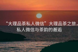 “大理品茶私人微信”大理品茶之旅，私人微信與茶韻的邂逅